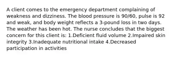 A client comes to the emergency department complaining of weakness and dizziness. The blood pressure is 90/60, pulse is 92 and weak, and body weight reflects a 3-pound loss in two days. The weather has been hot. The nurse concludes that the biggest concern for this client is: 1.Deficient fluid volume 2.Impaired skin integrity 3.Inadequate nutritional intake 4.Decreased participation in activities