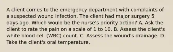 A client comes to the emergency department with complaints of a suspected wound infection. The client had major surgery 5 days ago. Which would be the nurse's priority action? A. Ask the client to rate the pain on a scale of 1 to 10. B. Assess the client's white blood cell (WBC) count. C. Assess the wound's drainage. D. Take the client's oral temperature.