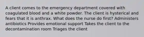 A client comes to the emergency department covered with coagulated blood and a white powder. The client is hysterical and fears that it is anthrax. What does the nurse do first? Administers antibiotics Provides emotional support Takes the client to the decontamination room Triages the client