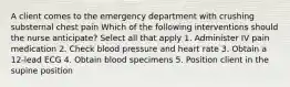 A client comes to the emergency department with crushing substernal chest pain Which of the following interventions should the nurse anticipate? Select all that apply 1. Administer IV pain medication 2. Check blood pressure and heart rate 3. Obtain a 12-lead ECG 4. Obtain blood specimens 5. Position client in the supine position