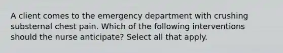 A client comes to the emergency department with crushing substernal chest pain. Which of the following interventions should the nurse anticipate? Select all that apply.