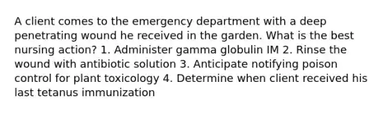 A client comes to the emergency department with a deep penetrating wound he received in the garden. What is the best nursing action? 1. Administer gamma globulin IM 2. Rinse the wound with antibiotic solution 3. Anticipate notifying poison control for plant toxicology 4. Determine when client received his last tetanus immunization