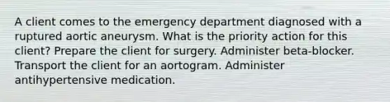 A client comes to the emergency department diagnosed with a ruptured aortic aneurysm. What is the priority action for this client? Prepare the client for surgery. Administer beta-blocker. Transport the client for an aortogram. Administer antihypertensive medication.