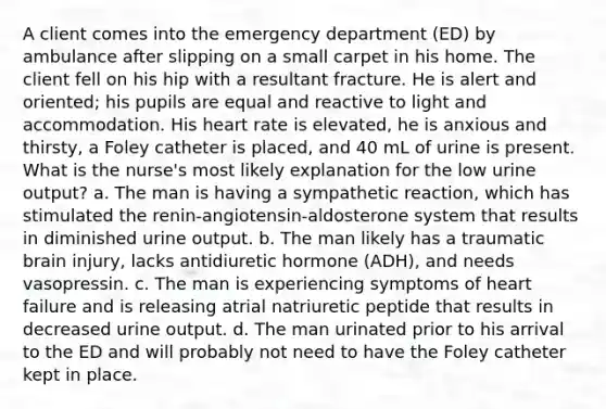 A client comes into the emergency department (ED) by ambulance after slipping on a small carpet in his home. The client fell on his hip with a resultant fracture. He is alert and oriented; his pupils are equal and reactive to light and accommodation. His heart rate is elevated, he is anxious and thirsty, a Foley catheter is placed, and 40 mL of urine is present. What is the nurse's most likely explanation for the low urine output? a. The man is having a sympathetic reaction, which has stimulated the renin-angiotensin-aldosterone system that results in diminished urine output. b. The man likely has a traumatic brain injury, lacks antidiuretic hormone (ADH), and needs vasopressin. c. The man is experiencing symptoms of heart failure and is releasing atrial natriuretic peptide that results in decreased urine output. d. The man urinated prior to his arrival to the ED and will probably not need to have the Foley catheter kept in place.