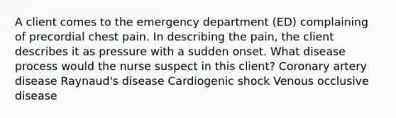 A client comes to the emergency department (ED) complaining of precordial chest pain. In describing the pain, the client describes it as pressure with a sudden onset. What disease process would the nurse suspect in this client? Coronary artery disease Raynaud's disease Cardiogenic shock Venous occlusive disease