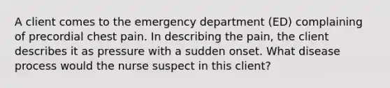 A client comes to the emergency department (ED) complaining of precordial chest pain. In describing the pain, the client describes it as pressure with a sudden onset. What disease process would the nurse suspect in this client?