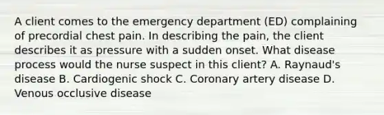 A client comes to the emergency department (ED) complaining of precordial chest pain. In describing the pain, the client describes it as pressure with a sudden onset. What disease process would the nurse suspect in this client? A. Raynaud's disease B. Cardiogenic shock C. Coronary artery disease D. Venous occlusive disease