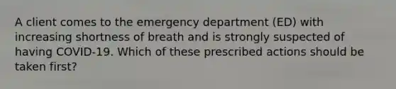 A client comes to the emergency department (ED) with increasing shortness of breath and is strongly suspected of having COVID-19. Which of these prescribed actions should be taken first?