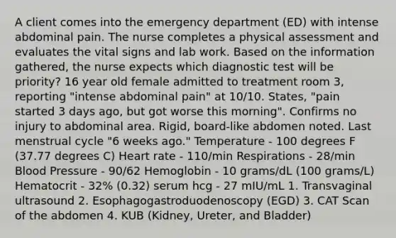 A client comes into the emergency department (ED) with intense abdominal pain. The nurse completes a physical assessment and evaluates the vital signs and lab work. Based on the information gathered, the nurse expects which diagnostic test will be priority? 16 year old female admitted to treatment room 3, reporting "intense abdominal pain" at 10/10. States, "pain started 3 days ago, but got worse this morning". Confirms no injury to abdominal area. Rigid, board-like abdomen noted. Last menstrual cycle "6 weeks ago." Temperature - 100 degrees F (37.77 degrees C) Heart rate - 110/min Respirations - 28/min Blood Pressure - 90/62 Hemoglobin - 10 grams/dL (100 grams/L) Hematocrit - 32% (0.32) serum hcg - 27 mIU/mL 1. Transvaginal ultrasound 2. Esophagogastroduodenoscopy (EGD) 3. CAT Scan of the abdomen 4. KUB (Kidney, Ureter, and Bladder)