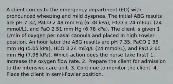 A client comes to the emergency department (ED) with pronounced wheezing and mild dyspnea. The initial ABG results are pH 7.32, PaCO 2 48 mm Hg (6.38 kPa), HCO 3 24 mEq/L (24 mmol/L), and PaO 2 51 mm Hg (6.78 kPa). The client is given 1 L/min of oxygen per nasal cannula and placed in high Fowler position. An hour later the ABG results are pH 7.35, PaCO 2 38 mm Hg (5.05 kPa), HCO 3 24 mEq/L (24 mmol/L), and PaO 2 60 mm Hg (7.98 kPa). Which action does the nurse take first? 1. Increase the oxygen flow rate. 2. Prepare the client for admission to the intensive care unit. 3. Continue to monitor the client. 4. Place the client in semi-Fowler position.