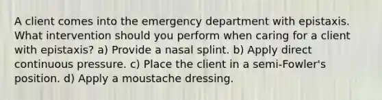 A client comes into the emergency department with epistaxis. What intervention should you perform when caring for a client with epistaxis? a) Provide a nasal splint. b) Apply direct continuous pressure. c) Place the client in a semi-Fowler's position. d) Apply a moustache dressing.