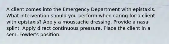 A client comes into the Emergency Department with epistaxis. What intervention should you perform when caring for a client with epistaxis? Apply a moustache dressing. Provide a nasal splint. Apply direct continuous pressure. Place the client in a semi-Fowler's position.