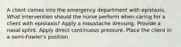 A client comes into the emergency department with epistaxis. What intervention should the nurse perform when caring for a client with epistaxis? Apply a moustache dressing. Provide a nasal splint. Apply direct continuous pressure. Place the client in a semi-Fowler's position.