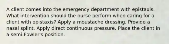 A client comes into the emergency department with epistaxis. What intervention should the nurse perform when caring for a client with epistaxis? Apply a moustache dressing. Provide a nasal splint. Apply direct continuous pressure. Place the client in a semi-Fowler's position.