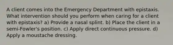 A client comes into the Emergency Department with epistaxis. What intervention should you perform when caring for a client with epistaxis? a) Provide a nasal splint. b) Place the client in a semi-Fowler's position. c) Apply direct continuous pressure. d) Apply a moustache dressing.