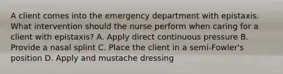 A client comes into the emergency department with epistaxis. What intervention should the nurse perform when caring for a client with epistaxis? A. Apply direct continuous pressure B. Provide a nasal splint C. Place the client in a semi-Fowler's position D. Apply and mustache dressing