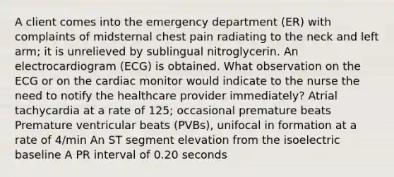 A client comes into the emergency department (ER) with complaints of midsternal chest pain radiating to the neck and left arm; it is unrelieved by sublingual nitroglycerin. An electrocardiogram (ECG) is obtained. What observation on the ECG or on the cardiac monitor would indicate to the nurse the need to notify the healthcare provider immediately? Atrial tachycardia at a rate of 125; occasional premature beats Premature ventricular beats (PVBs), unifocal in formation at a rate of 4/min An ST segment elevation from the isoelectric baseline A PR interval of 0.20 seconds