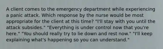 A client comes to the emergency department while experiencing a panic attack. Which response by the nurse would be most appropriate for the client at this time? "I'll stay with you until the attack subsides." "Everything is under control now that you're here." "You should really try to lie down and rest now." "I'll keep explaining what's happening so you can understand."