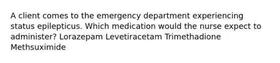 A client comes to the emergency department experiencing status epilepticus. Which medication would the nurse expect to administer? Lorazepam Levetiracetam Trimethadione Methsuximide