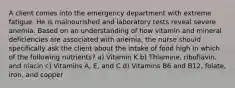 A client comes into the emergency department with extreme fatigue. He is malnourished and laboratory tests reveal severe anemia. Based on an understanding of how vitamin and mineral deficiencies are associated with anemia, the nurse should specifically ask the client about the intake of food high in which of the following nutrients? a) Vitamin K b) Thiamine, riboflavin, and niacin c) Vitamins A, E, and C d) Vitamins B6 and B12, folate, iron, and copper