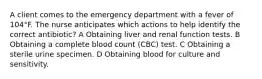 A client comes to the emergency department with a fever of 104°F. The nurse anticipates which actions to help identify the correct antibiotic? A Obtaining liver and renal function tests. B Obtaining a complete blood count (CBC) test. C Obtaining a sterile urine specimen. D Obtaining blood for culture and sensitivity.