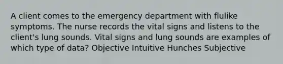 A client comes to the emergency department with flulike symptoms. The nurse records the vital signs and listens to the client's lung sounds. Vital signs and lung sounds are examples of which type of data? Objective Intuitive Hunches Subjective