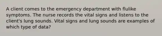 A client comes to the emergency department with flulike symptoms. The nurse records the vital signs and listens to the client's lung sounds. Vital signs and lung sounds are examples of which type of data?