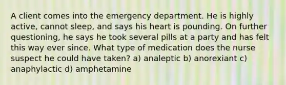 A client comes into the emergency department. He is highly active, cannot sleep, and says his heart is pounding. On further questioning, he says he took several pills at a party and has felt this way ever since. What type of medication does the nurse suspect he could have taken? a) analeptic b) anorexiant c) anaphylactic d) amphetamine