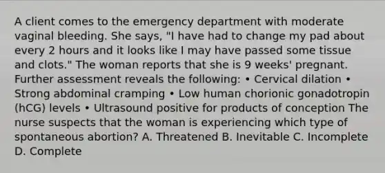 A client comes to the emergency department with moderate vaginal bleeding. She says, "I have had to change my pad about every 2 hours and it looks like I may have passed some tissue and clots." The woman reports that she is 9 weeks' pregnant. Further assessment reveals the following: • Cervical dilation • Strong abdominal cramping • Low human chorionic gonadotropin (hCG) levels • Ultrasound positive for products of conception The nurse suspects that the woman is experiencing which type of spontaneous abortion? A. Threatened B. Inevitable C. Incomplete D. Complete