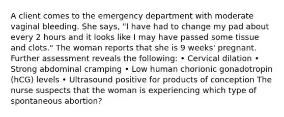 A client comes to the emergency department with moderate vaginal bleeding. She says, "I have had to change my pad about every 2 hours and it looks like I may have passed some tissue and clots." The woman reports that she is 9 weeks' pregnant. Further assessment reveals the following: • Cervical dilation • Strong abdominal cramping • Low human chorionic gonadotropin (hCG) levels • Ultrasound positive for products of conception The nurse suspects that the woman is experiencing which type of spontaneous abortion?