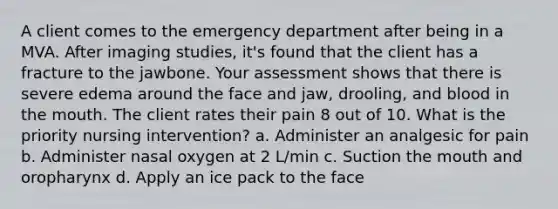 A client comes to the emergency department after being in a MVA. After imaging studies, it's found that the client has a fracture to the jawbone. Your assessment shows that there is severe edema around the face and jaw, drooling, and blood in the mouth. The client rates their pain 8 out of 10. What is the priority nursing intervention? a. Administer an analgesic for pain b. Administer nasal oxygen at 2 L/min c. Suction the mouth and oropharynx d. Apply an ice pack to the face