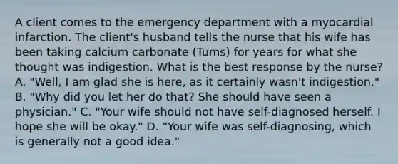 A client comes to the emergency department with a myocardial infarction. The​ client's husband tells the nurse that his wife has been taking calcium carbonate​ (Tums) for years for what she thought was indigestion. What is the best response by the​ nurse? A. ​"Well, I am glad she is​ here, as it certainly​ wasn't indigestion." B. ​"Why did you let her do​ that? She should have seen a​ physician." C. ​"Your wife should not have​ self-diagnosed herself. I hope she will be​ okay." D. ​"Your wife was​ self-diagnosing, which is generally not a good​ idea."