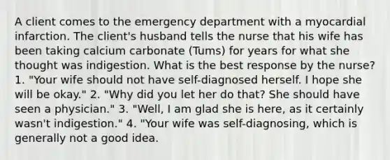 A client comes to the emergency department with a myocardial infarction. The client's husband tells the nurse that his wife has been taking calcium carbonate (Tums) for years for what she thought was indigestion. What is the best response by the nurse? 1. "Your wife should not have self-diagnosed herself. I hope she will be okay." 2. "Why did you let her do that? She should have seen a physician." 3. "Well, I am glad she is here, as it certainly wasn't indigestion." 4. "Your wife was self-diagnosing, which is generally not a good idea.