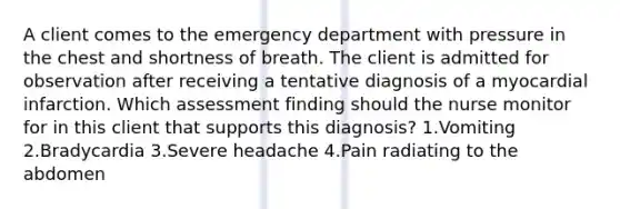 A client comes to the emergency department with pressure in the chest and shortness of breath. The client is admitted for observation after receiving a tentative diagnosis of a myocardial infarction. Which assessment finding should the nurse monitor for in this client that supports this diagnosis? 1.Vomiting 2.Bradycardia 3.Severe headache 4.Pain radiating to the abdomen