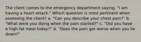 The client comes to the emergency department saying, "I am having a heart attack." Which question is most pertinent when assessing the client? a. "Can you describe your chest pain?" b. "What were you doing when the pain started?" c. "Did you have a high-fat meal today?" d. "Does the pain get worse when you lie down?"