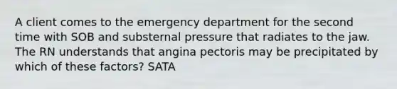 A client comes to the emergency department for the second time with SOB and substernal pressure that radiates to the jaw. The RN understands that angina pectoris may be precipitated by which of these factors? SATA