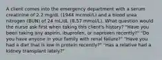 A client comes into the emergency department with a serum creatinine of 2.2 mg/dL (1944 mcmol/L) and a blood urea nitrogen (BUN) of 24 mL/dL (8.57 mmol/L). What question would the nurse ask first when taking this client's history? "Have you been taking any aspirin, ibuprofen, or naproxen recently?" "Do you have anyone in your family with renal failure?" "Have you had a diet that is low in protein recently?" "Has a relative had a kidney transplant lately?"