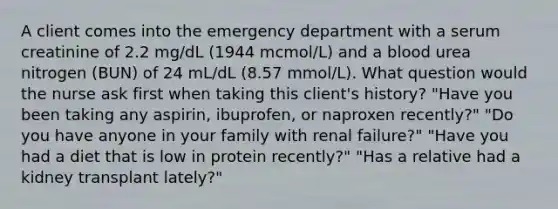 A client comes into the emergency department with a serum creatinine of 2.2 mg/dL (1944 mcmol/L) and a blood urea nitrogen (BUN) of 24 mL/dL (8.57 mmol/L). What question would the nurse ask first when taking this client's history? "Have you been taking any aspirin, ibuprofen, or naproxen recently?" "Do you have anyone in your family with renal failure?" "Have you had a diet that is low in protein recently?" "Has a relative had a kidney transplant lately?"