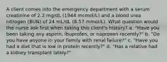 A client comes into the emergency department with a serum creatinine of 2.2 mg/dL (1944 mcmol/L) and a blood urea nitrogen (BUN) of 24 mL/dL (8.57 mmol/L). What question would the nurse ask first when taking this client's history? a. "Have you been taking any aspirin, ibuprofen, or naproxen recently?" b. "Do you have anyone in your family with renal failure?" c. "Have you had a diet that is low in protein recently?" d. "Has a relative had a kidney transplant lately?"