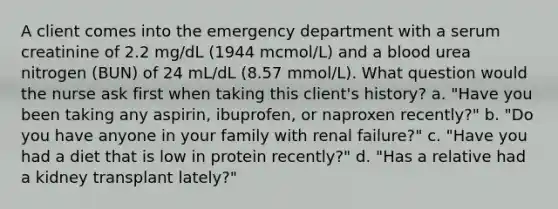 A client comes into the emergency department with a serum creatinine of 2.2 mg/dL (1944 mcmol/L) and a blood urea nitrogen (BUN) of 24 mL/dL (8.57 mmol/L). What question would the nurse ask first when taking this client's history? a. "Have you been taking any aspirin, ibuprofen, or naproxen recently?" b. "Do you have anyone in your family with renal failure?" c. "Have you had a diet that is low in protein recently?" d. "Has a relative had a kidney transplant lately?"