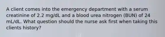 A client comes into the emergency department with a serum creatinine of 2.2 mg/dL and a blood urea nitrogen (BUN) of 24 mL/dL. What question should the nurse ask first when taking this clients history?