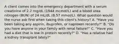 A client comes into the emergency department with a serum creatinine of 2.2 mg/dL (1944 mcmol/L) and a blood urea nitrogen (BUN) of 24 mL/dL (8.57 mmol/L). What question would the nurse ask first when taking this client's history? A. "Have you been taking any aspirin, ibuprofen, or naproxen recently?" B. "Do you have anyone in your family with renal failure?" C. "Have you had a diet that is low in protein recently?" D. "Has a relative had a kidney transplant lately?"