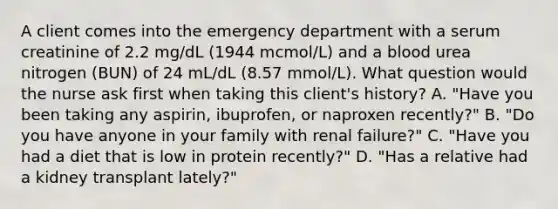 A client comes into the emergency department with a serum creatinine of 2.2 mg/dL (1944 mcmol/L) and a blood urea nitrogen (BUN) of 24 mL/dL (8.57 mmol/L). What question would the nurse ask first when taking this client's history? A. "Have you been taking any aspirin, ibuprofen, or naproxen recently?" B. "Do you have anyone in your family with renal failure?" C. "Have you had a diet that is low in protein recently?" D. "Has a relative had a kidney transplant lately?"