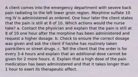 A client comes into the emergency department with severe back pain radiating to the left lower groin region. Morphine sulfate 10 mg IV is administered as ordered. One hour later the client states that the pain is still at 8 of 10. Which actions would the nurse take? a. Contact the physician and explain that the pain is still at 8 of 10 one hour after the morphine has been administered and request a higher dosage. b. Check to ensure the correct dosage was given and ask the client if he/she has routinely taken painkillers or street drugs. c. Tell the client that the order is for every 3-4 hours and explain that an additional dose cannot be given for 2 more hours. d. Explain that a high dose of the pain medication has been administered and that it takes longer than 1 hour to exert its therapeutic effect.