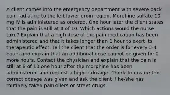 A client comes into the emergency department with severe back pain radiating to the left lower groin region. Morphine sulfate 10 mg IV is administered as ordered. One hour later the client states that the pain is still at 8 of 10. Which actions would the nurse take? Explain that a high dose of the pain medication has been administered and that it takes longer than 1 hour to exert its therapeutic effect. Tell the client that the order is for every 3-4 hours and explain that an additional dose cannot be given for 2 more hours. Contact the physician and explain that the pain is still at 8 of 10 one hour after the morphine has been administered and request a higher dosage. Check to ensure the correct dosage was given and ask the client if he/she has routinely taken painkillers or street drugs.