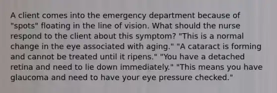 A client comes into the emergency department because of "spots" floating in the line of vision. What should the nurse respond to the client about this symptom? "This is a normal change in the eye associated with aging." "A cataract is forming and cannot be treated until it ripens." "You have a detached retina and need to lie down immediately." "This means you have glaucoma and need to have your eye pressure checked."