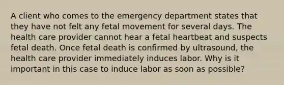 A client who comes to the emergency department states that they have not felt any fetal movement for several days. The health care provider cannot hear a fetal heartbeat and suspects fetal death. Once fetal death is confirmed by ultrasound, the health care provider immediately induces labor. Why is it important in this case to induce labor as soon as possible?