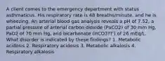 A client comes to the emergency department with status asthmaticus. His respiratory rate is 48 breaths/minute, and he is wheezing. An arterial blood gas analysis reveals a pH of 7.52, a partial pressure of arterial carbon dioxide (PaCO2) of 30 mm Hg, PaO2 of 70 mm Hg, and bicarbonate (HCO3??') of 26 mEq/L. What disorder is indicated by these findings? 1. Metabolic acidosis 2. Respiratory acidosis 3. Metabolic alkalosis 4. Respiratory alkalosis