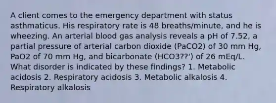 A client comes to the emergency department with status asthmaticus. His respiratory rate is 48 breaths/minute, and he is wheezing. An arterial blood gas analysis reveals a pH of 7.52, a partial pressure of arterial carbon dioxide (PaCO2) of 30 mm Hg, PaO2 of 70 mm Hg, and bicarbonate (HCO3??') of 26 mEq/L. What disorder is indicated by these findings? 1. Metabolic acidosis 2. Respiratory acidosis 3. Metabolic alkalosis 4. Respiratory alkalosis