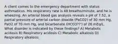 A client comes to the emergency department with status asthmaticus. His respiratory rate is 48 breaths/minute, and he is wheezing. An arterial blood gas analysis reveals a pH of 7.52, a partial pressure of arterial carbon dioxide (PaCO2) of 30 mm Hg, PaO2 of 70 mm Hg, and bicarbonate (HCO3??') of 26 mEq/L. What disorder is indicated by these findings? A) Metabolic acidosis B) Respiratory acidosis C) Metabolic alkalosis D) Respiratory alkalosis